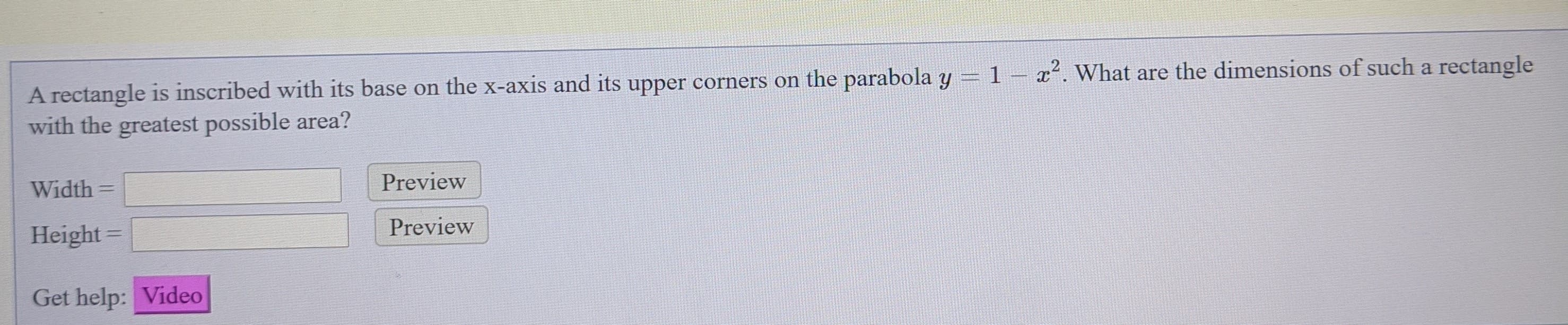 A rectangle is inscribed with its base on the x-axis and its upper corners on the parabola y = 1
x. What are the dimensions of such a rectangle
with the greatest possible area?
Width =
Preview
%3D
Height
Preview
Get help: Video
