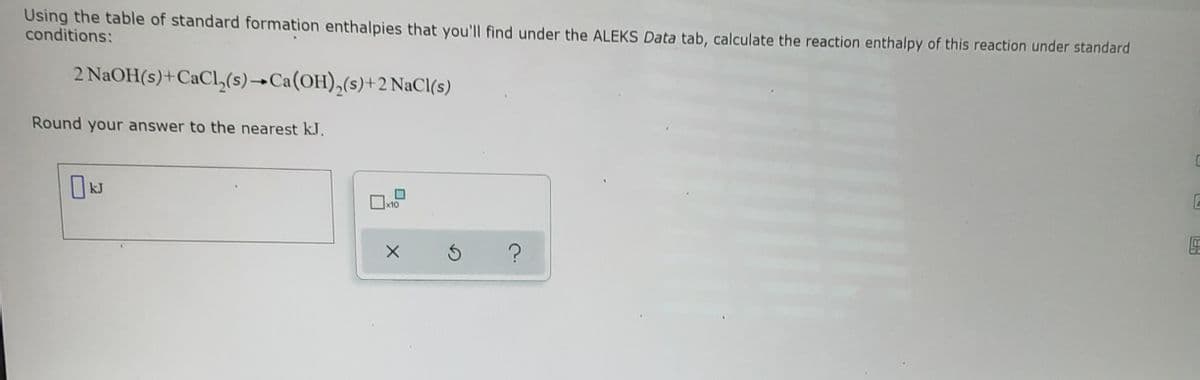 Using the table of standard formation enthalpies that you'll find under the ALEKS Data tab, calculate the reaction enthalpy of this reaction under standard
conditions:
2 NAOH(s)+CaClL,(s)→Ca(OH),(s)+2 NaCl(s)
Round your answer to the nearest k.J.
x10
