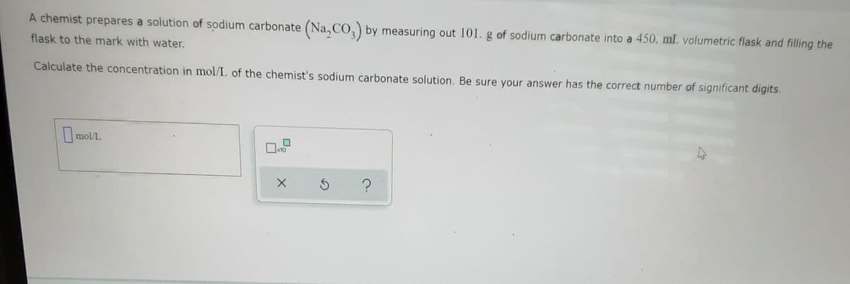 A chemist prepares a solution of sodium carbonate (Na, CO,) by measuring out 101. g of sodium carbonate into a 450. mL volumetric flask and filling the
flask to the mark with water.
Calculate the concentration in mol/L of the chemist's sodium carbonate solution. Be sure your answer has the correct number of significant digits.
I mol/L
