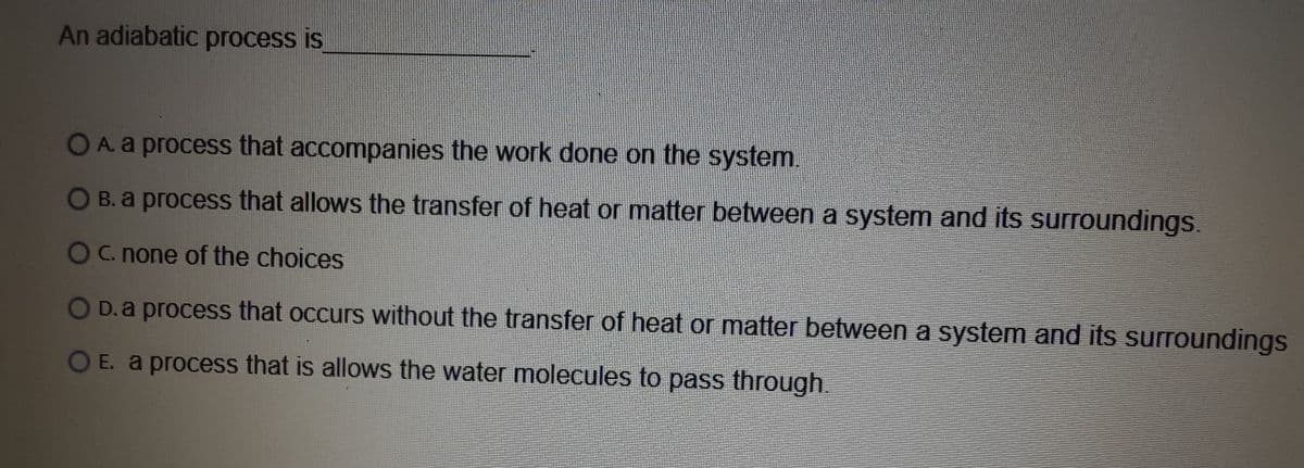 An adiabatic process is
OA.a process that accompanies the work done on the system.
O B.a process that allows the transfer of heat or matter between a system and its surroundings.
Oc. none of the choices
D. a process that occurs without the transfer of heat or matter between a system and its surroundings
OE. a process that is allows the water molecules to pass through.
