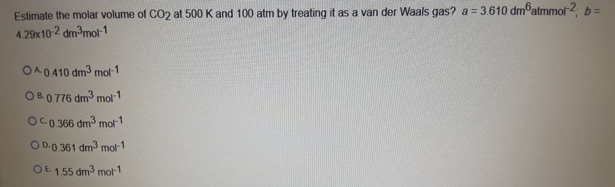 Estimate the molar volume of CO2 at 500 K and 100 atm by treating it as a van der Waals gas? a = 3.610 dmoatmmol-2 b =
4.29x10-2 dm³mol-1
%3D
OA 0.410 dm3 mol-
O B. 0.776 dm3 mol-1
OC.0.366 dm3 mol-1
O D.0.361 dm3 mol-1
O E. 1.55 dm3 mol-1
