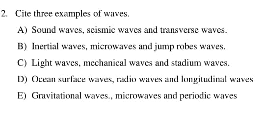 2. Cite three examples of waves.
A) Sound waves, seismic waves and transverse waves.
B) Inertial waves, microwaves and jump robes waves.
C) Light waves, mechanical waves and stadium waves.
D) Ocean surface waves, radio waves and longitudinal waves
E) Gravitational waves., microwaves and periodic waves
