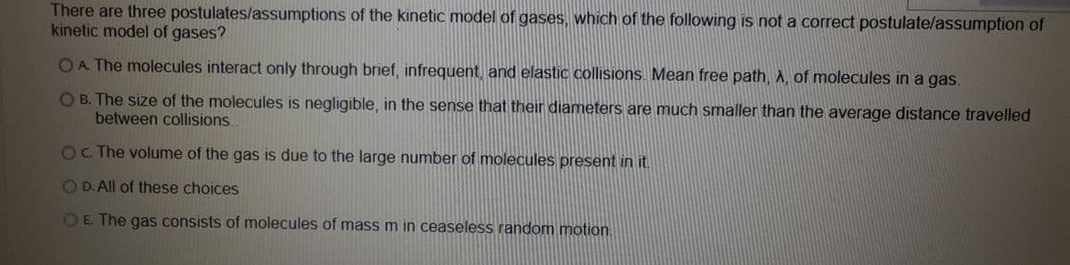 There are three postulates/assumptions of the kinetic model of gases, which of the following is not a correct postulate/assumption of
kinetic model of gases?
OA The molecules interact only through brief, infrequent, and elastic collisions. Mean free path,A, of molecules in a gas.
B. The size of the molecules is negligible, in the sense that their diameters are much smaller than the average distance travelled
between collisions..
OC. The volume of the gas is due to the large number of molecules present in it.
O D. All of these choices
OE. The gas consists of molecules of mass m in ceaseless random motion.
