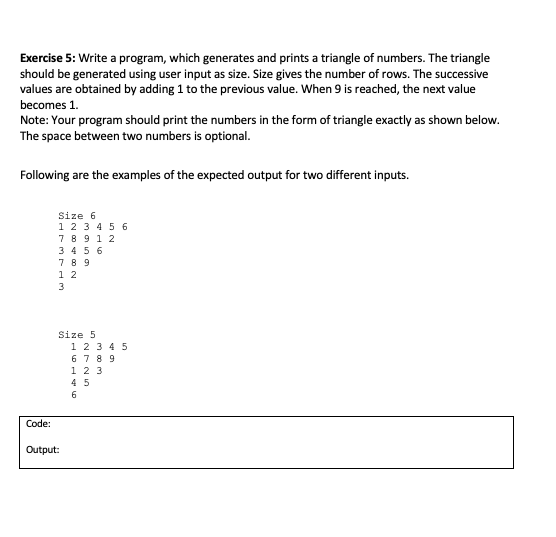 Exercise 5: Write a program, which generates and prints a triangle of numbers. The triangle
should be generated using user input as size. Size gives the number of rows. The successive
values are obtained by adding 1 to the previous value. When 9 is reached, the next value
becomes 1.
Note: Your program should print the numbers in the form of triangle exactly as shown below.
The space between two numbers is optional.
Following are the examples of the expected output for two different inputs.
Size 6
1 23 4 5 6
7 8 9 1 2
3 4 5 6
7 8 9
1 2
3
Size 5
1 2 3 4 5
6 7 8 9
1 2 3
4 5
6
Code:
Output:
