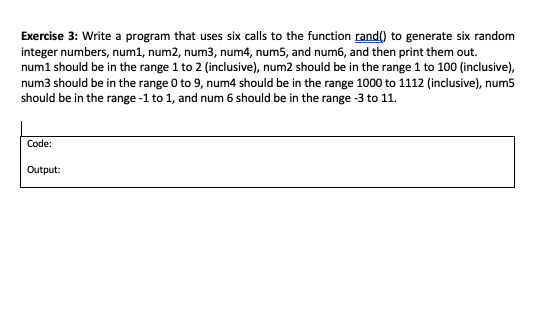 Exercise 3: Write a program that uses six calls to the function rand() to generate six random
integer numbers, num1, num2, num3, num4, num5, and num6, and then print them out.
num1 should be in the range 1 to 2 (inclusive), num2 should be in the range 1 to 100 (inclusive),
num3 should be in the range 0 to 9, num4 should be in the range 1000 to 1112 (inclusive), num5
should be in the range -1 to 1, and num 6 should be in the range -3 to 11.
Code:
Output:
