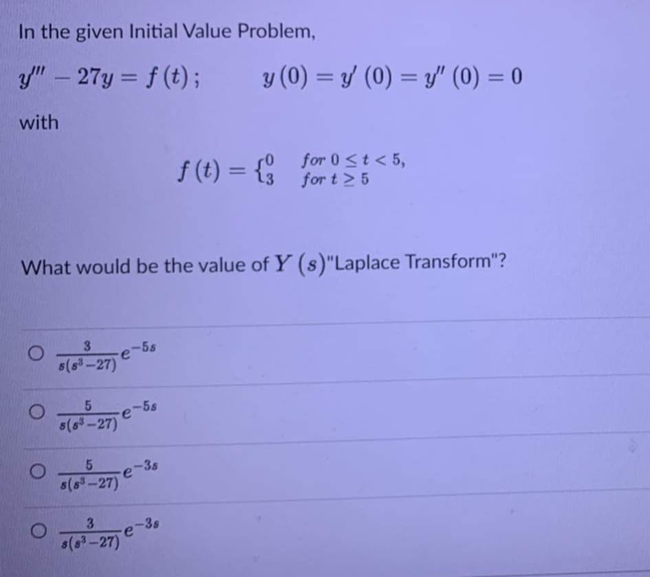 In the given Initial Value Problem,
y" – 27y = f (t);
y (0) = y/ (0) = y" (0) = 0
%3D
-
%3D
with
f (t) = {
for 0<t< 5,
for t > 5
%3D
What would be the value of Y (s)"Laplace Transform"?
3.
-5s
5(s3-27)
5.
-5s
s(s-27)
-3s
re'
s(s-27)
3.
-3s
s(6-27)
