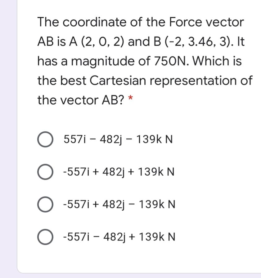 The coordinate of the Force vector
AB is A (2, 0, 2) and B (-2, 3.46, 3). It
has a magnitude of 750N. Which is
the best Cartesian representation of
the vector AB? *
557i – 482j - 139k N
-557i + 482j + 139k N
O -557i + 482j – 139k N
-557i – 482j + 139k N
