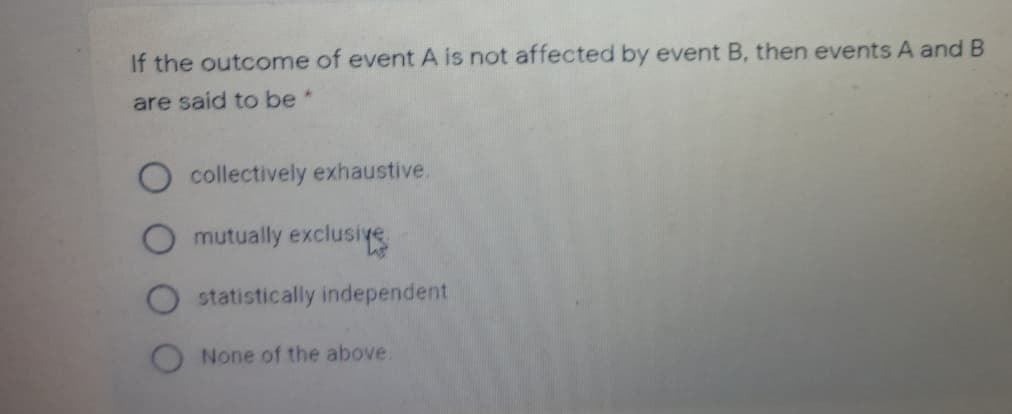 If the outcome of event A is not affected by event B, then events A and B
are said to be*
collectively exhaustive.
O mutually exclusiye
statistically independent
None of the above.
