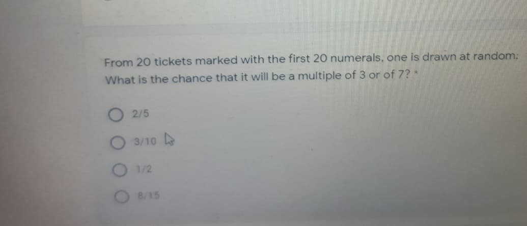 From 20 tickets marked with the first 20 numerals, one is drawn at random:
What is the chance that it will be a multiple of 3 or of 7?*
2/5
3/10
1/2
8/15
