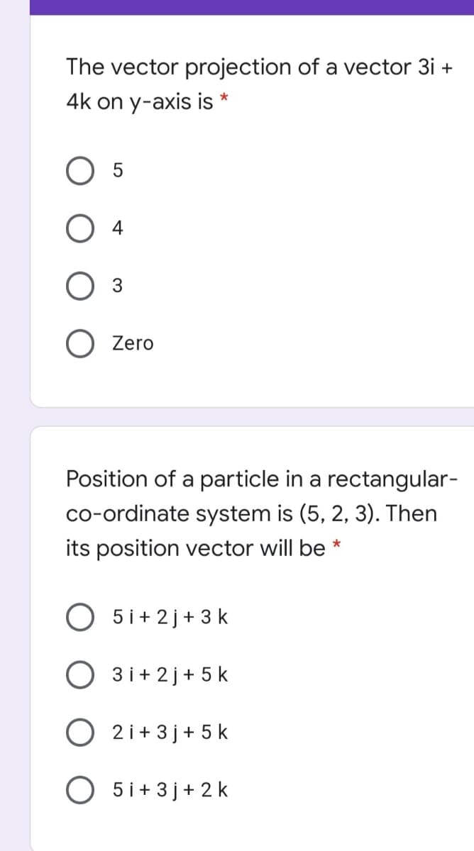 The vector projection of a vector 3i +
4k on y-axis is *
3
O Zero
Position of a particle in a rectangular-
co-ordinate system is (5, 2, 3). Then
its position vector will be *
5 i+ 2 j+ 3 k
3 i+ 2 j+ 5 k
2 i+ 3 j+ 5 k
O 5i+3 j+ 2 k
