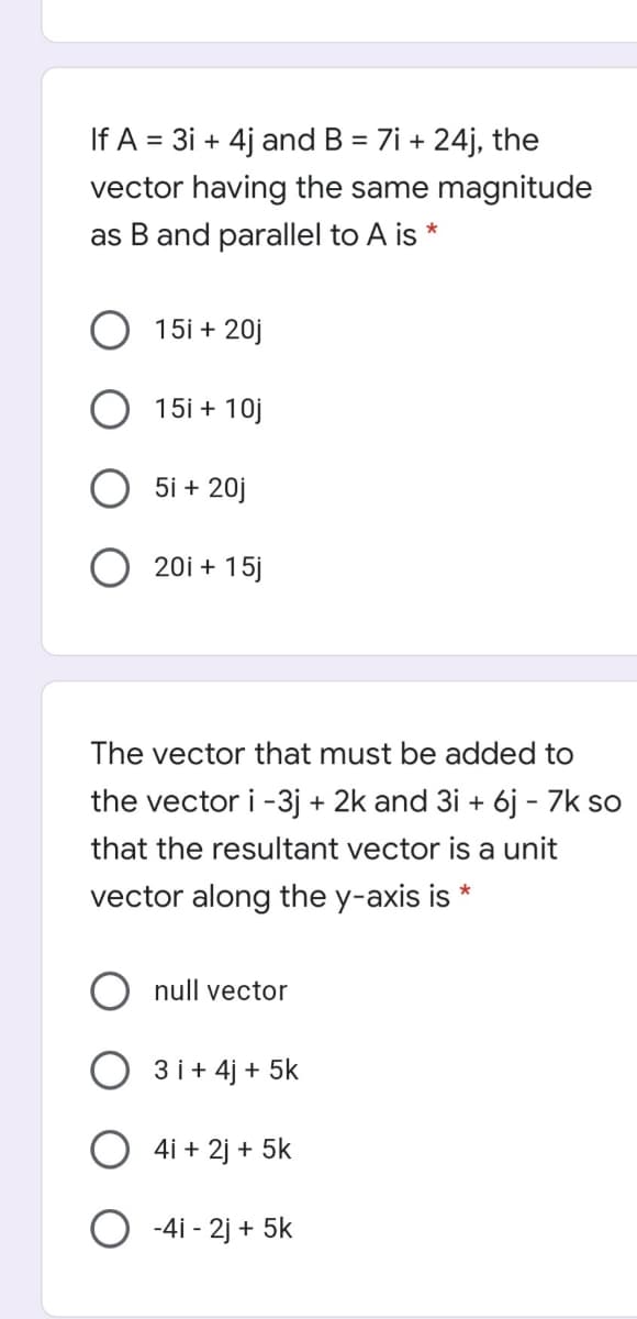If A = 3i + 4j and B = 7i + 24j, the
%3D
vector having the same magnitude
as B and parallel to A is *
15i + 20j
15i + 10j
5i + 20j
20i + 15j
The vector that must be added to
the vector i -3j + 2k and 3i + 6j - 7k so
that the resultant vector is a unit
vector along the y-axis is *
null vector
3 i+ 4j + 5k
4i + 2j + 5k
O -4i - 2j + 5k
