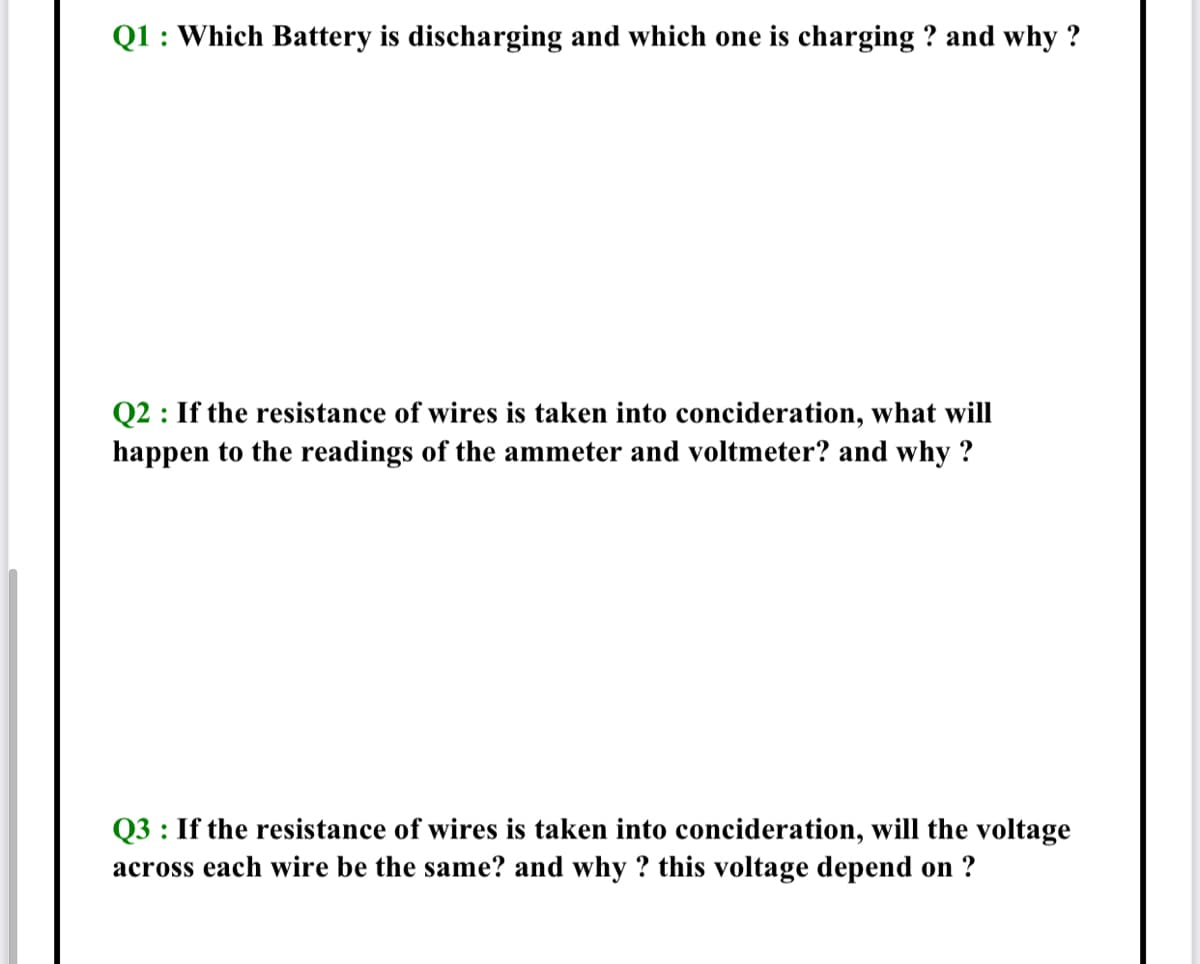 Q1 : Which Battery is discharging and which one is charging ? and why ?
Q2 : If the resistance of wires is taken into concideration, what will
happen to the readings of the ammeter and voltmeter? and why ?
Q3 : If the resistance of wires is taken into concideration, will the voltage
across each wire be the same? and why ? this voltage depend on ?
