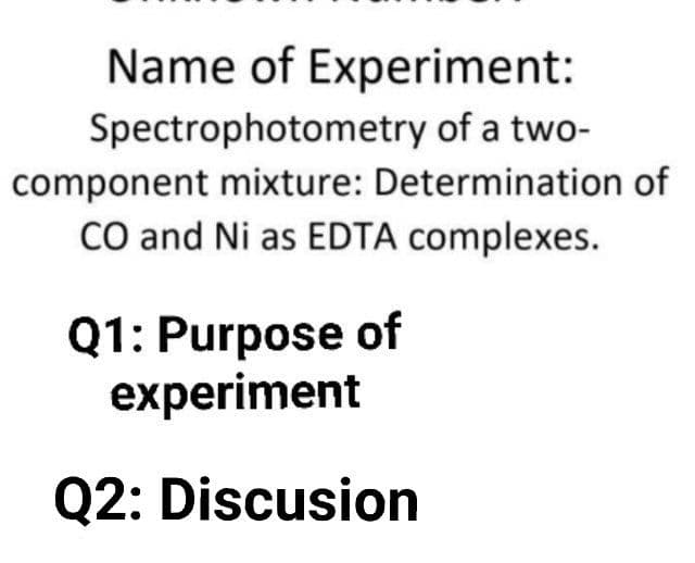 Name of Experiment:
Spectrophotometry of a two-
component mixture: Determination of
CO and Ni as EDTA complexes.
Q1: Purpose of
experiment
Q2: Discusion
