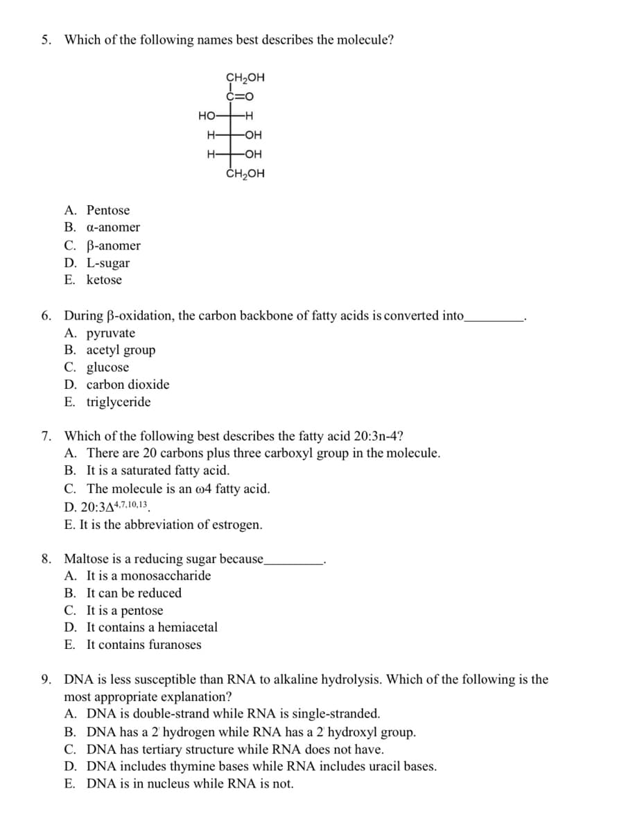 5. Which of the following names best describes the molecule?
CH2OH
C=O
HOH
-H
-OH
H-
-OH
ČH,OH
A. Pentose
B. a-anomer
C. B-anomer
D. L-sugar
E. ketose
6. During ß-oxidation, the carbon backbone of fatty acids is converted into
А. руruvate
B. acetyl group
C. glucose
D. carbon dioxide
E. triglyceride
7. Which of the following best describes the fatty acid 20:3n-4?
A. There are 20 carbons plus three carboxyl group in the molecule.
B. It is a saturated fatty acid.
C. The molecule is an w4 fatty acid.
D. 20:3A4.7.10,13.
E. It is the abbreviation of estrogen.
8. Maltose is a reducing sugar because,
A. It is a monosaccharide
B. It can be reduced
C. It is a pentose
D. It contains a hemiacetal
E. It contains furanoses
9. DNA is less susceptible than RNA to alkaline hydrolysis. Which of the following is the
most appropriate explanation?
A. DNA is double-strand while RNA is single-stranded.
B. DNA has a 2 hydrogen while RNA has a 2' hydroxyl group.
C. DNA has tertiary structure while RNA does not have.
D. DNA includes thymine bases while RNA includes uracil bases.
E. DNA is in nucleus while RNA is not.
