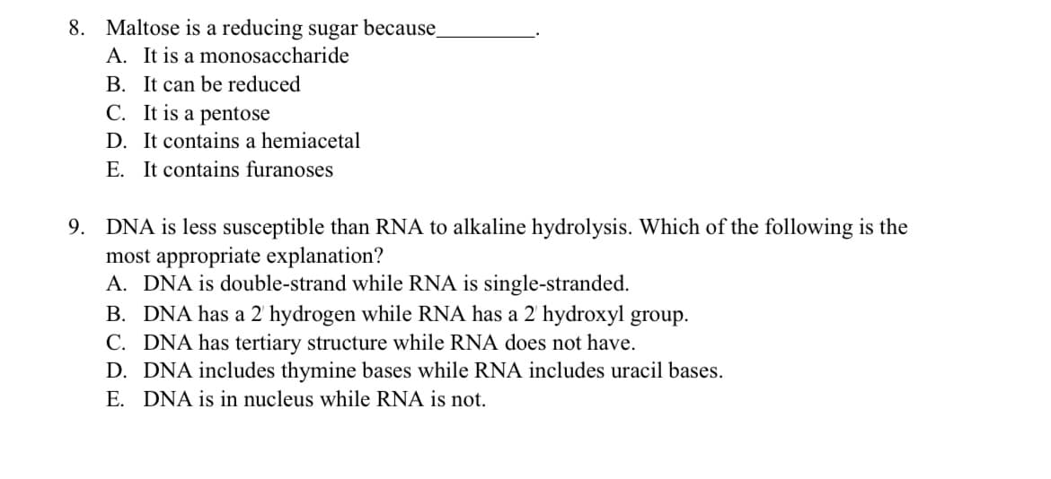 8. Maltose is a reducing sugar because_
A. It is a monosaccharide
B. It can be reduced
C. It is a pentose
D. It contains a hemiacetal
E. It contains furanoses
DNA is less susceptible than RNA to alkaline hydrolysis. Which of the following is the
most appropriate explanation?
A. DNA is double-strand while RNA is single-stranded.
B. DNA has a 2' hydrogen while RNA has a 2 hydroxyl group.
C. DNA has tertiary structure while RNA does not have.
D. DNA includes thymine bases while RNA includes uracil bases.
E. DNA is in nucleus while RNA is not.
9.
