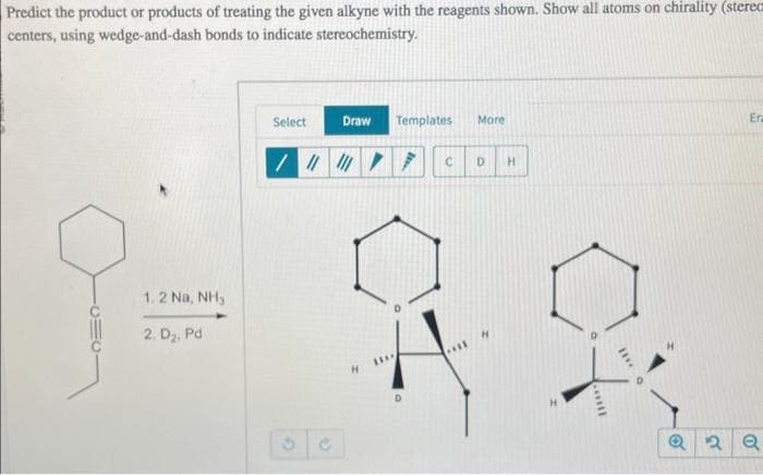 Predict the product or products of treating the given alkyne with the reagents shown. Show all atoms on chirality (sterec
centers, using wedge-and-dash bonds to indicate stereochemistry.
1.2 Na, NH,
2. D₂, Pd
Select
Draw
//////
H
Templates
***
More
7 C D H
D
mill
10
Era
Q2 Q