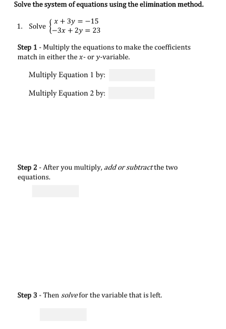 Solve the system of equations using the elimination method.
Sx + 3y = -15
{-3x + 2y = 23
1. Solve
Step 1 - Multiply the equations to make the coefficients
match in either the x- or y-variable.
Multiply Equation 1 by:
Multiply Equation 2 by:
Step 2 - After you multiply, add or subtract the two
equations.
Step 3 - Then solve for the variable that is left.
