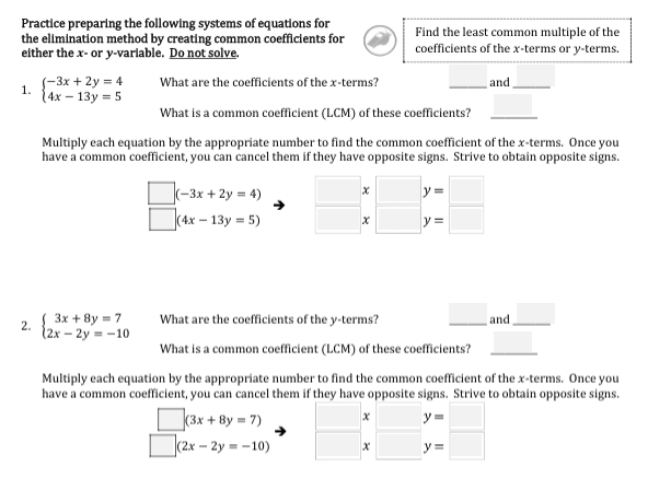 Practice preparing the following systems of equatlons for
the elimination method by creating common coefficients for
either the x- or y-varlable. Do not solve.
Find the least common multiple of the
coefficients of the x-terms or y-terms.
S-3x + 2y = 4
{4x – 13y = 5
What are the coefficients of the x-terms?
and
1.
What is a common coefficient (LCM) of these coefficients?
Multiply each equation by the appropriate number to find the common coefficient of the x-terms. Once you
have a common coefficient, you can cancel them if they have opposite signs. Strive to obtain opposite signs.
|(-3x + 2y = 4)
y =
(4x – 13y = 5)
{ 3x + 8y = 7
(2х - 2у --10
What are the coefficients of the y-terms?
and
2.
What is a common coefficient (LCM) of these coefficients?
Multiply each equation by the appropriate number to find the common coefficient of the x-terms. Once you
have a common coefficient, you can cancel them if they have opposite signs. Strive to obtain opposite signs.
(3x + 8y = 7)
y=
(2х - 2у-10)
y =
