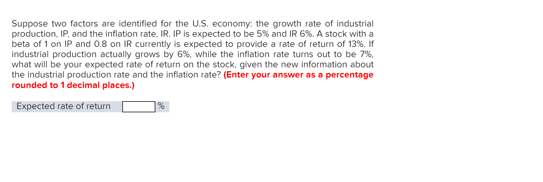 Suppose two factors are identified for the U.S. economy: the growth rate of industrial
production, IP, and the inflation rate, IR. IP is expected to be 5% and IR 6%. A stock with a
beta of 1 on IP and 0.8 on IR currently is expected to provide a rate of return of 13%. If
industrial production actually grows by 6%, while the inflation rate turns out to be 7%,
what will be your expected rate of return on the stock, given the new information about
the industrial production rate and the inflation rate? (Enter your answer as a percentage
rounded to 1 decimal places.)
Expected rate of return
