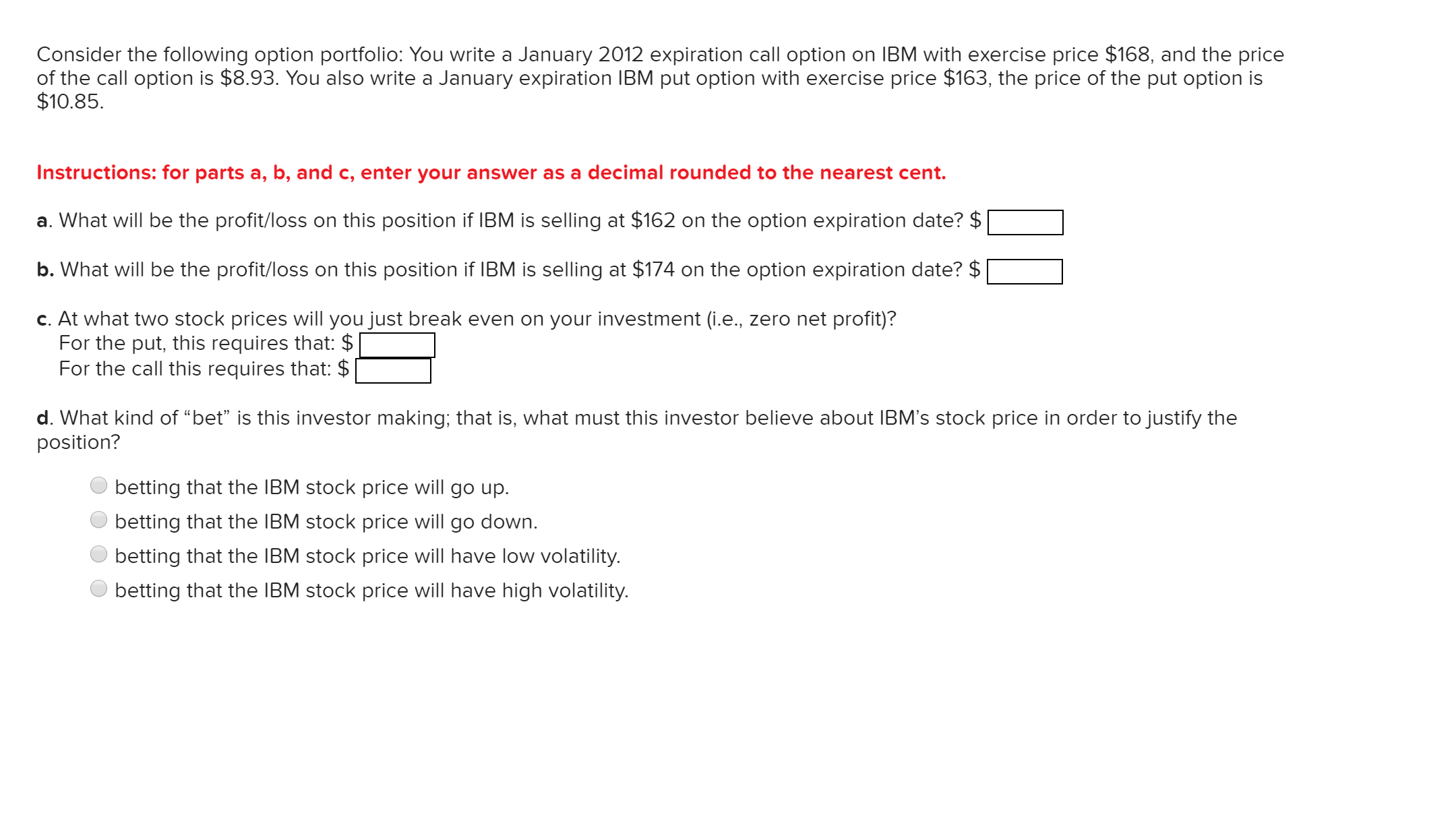 Consider the following option portfolio: You write a January 2012 expiration call option on IBM with exercise price $168, and the price
of the call option is $8.93. You also write a January expiration IBM put option with exercise price $163, the price of the put option is
$10.85.
Instructions: for parts a, b, and c, enter your answer as a decimal rounded to the nearest cent.
a. What will be the profit/loss on this position if IBM is selling at $162 on the option expiration date? $
b. What will be the profit/loss on this position if IBM is selling at $174 on the option expiration date? $
c. At what two stock prices will you just break even on your investment (i.e., zero net profit)?
For the put, this requires that: $
For the call this requires that: $
d. What kind of “bet" is this investor making; that is, what must this investor believe about IBM's stock price in order to justify the
position?
betting that the IBM stock price will go up.
betting that the IBM stock price will go down.
betting that the IBM stock price will have low volatility.
betting that the IBM stock price will have high volatility.
