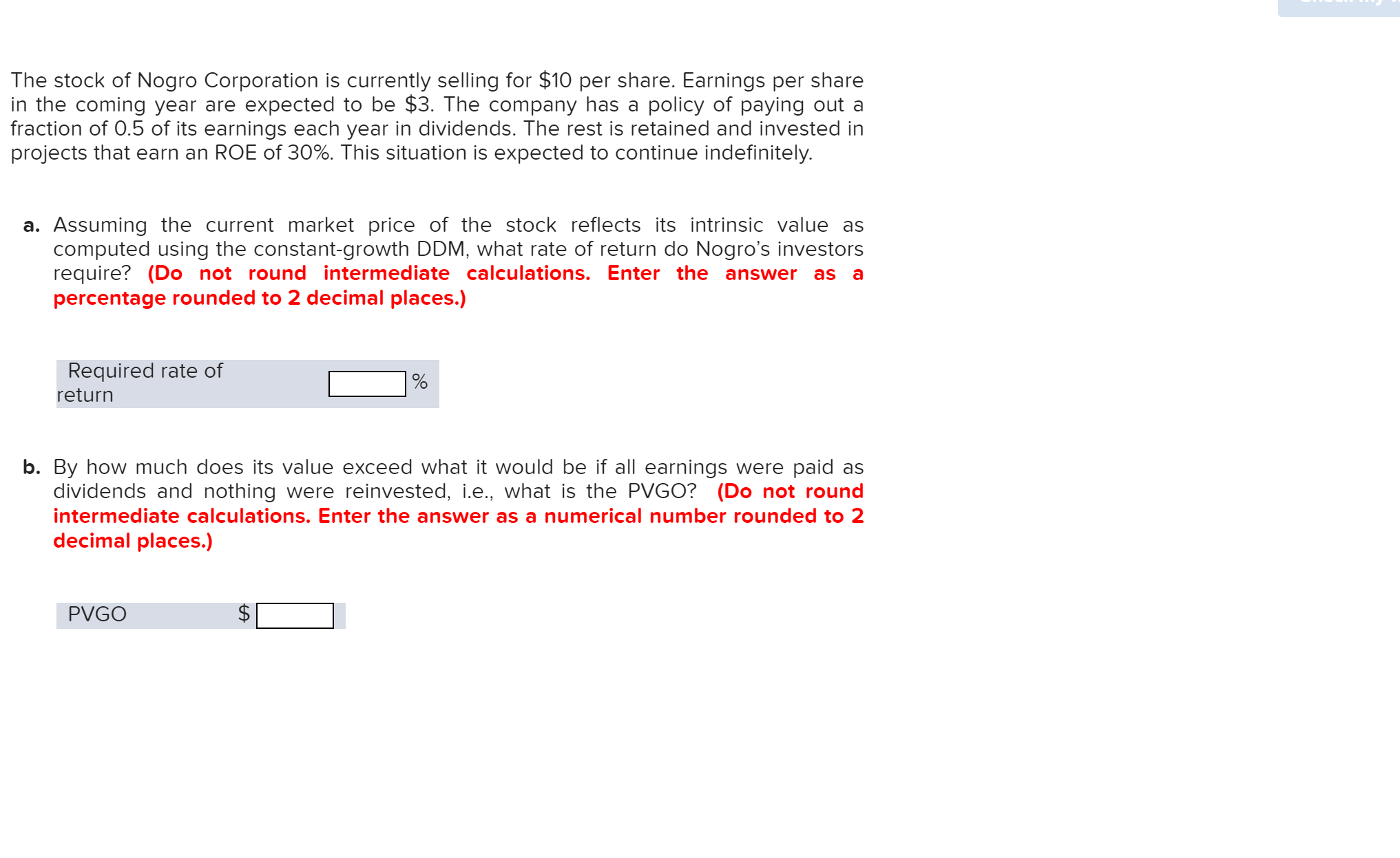 The stock of Nogro Corporation is currently selling for $10 per share. Earnings per share
in the coming year are expected to be $3. The company has a policy of paying out a
fraction of 0.5 of its earnings each year in dividends. The rest is retained and invested in
projects that earn an ROE of 30%. This situation is expected to continue indefinitely.
a. Assuming the current market price of the stock reflects its intrinsic value as
computed using the constant-growth DDM, what rate of return do Nogro's investors
require? (Do not round intermediate calculations. Enter the answer
percentage rounded to 2 decimal places.)
as
Required rate of
return
b. By how much does its value exceed what it would be if all earnings were paid as
dividends and nothing were reinvested, i.e., what is the PVGO? (Do not round
intermediate calculations. Enter the answer as a numerical number rounded to 2
decimal places.)
PVGO
tA
