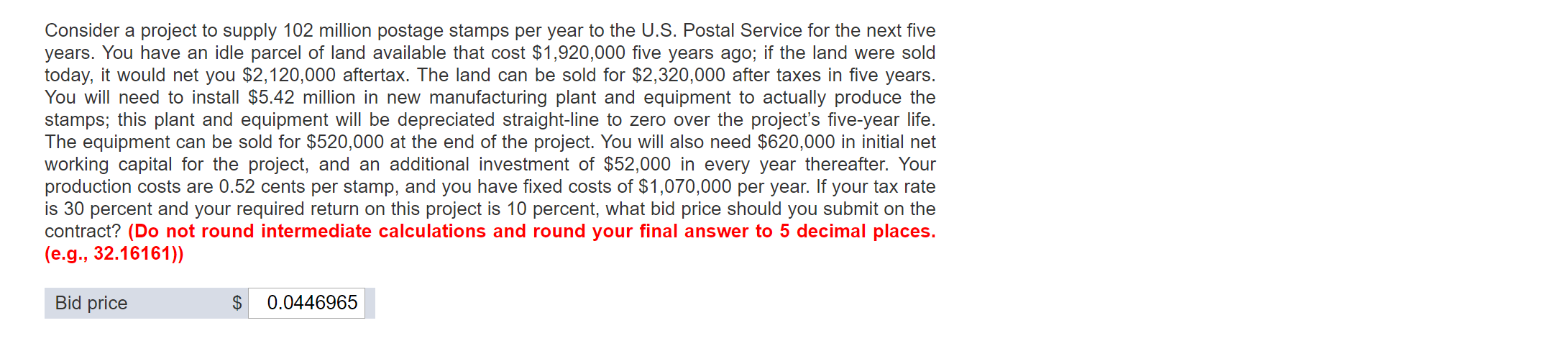 Consider a project to supply 102 million postage stamps per year to the U.S. Postal Service for the next five
years. You have an idle parcel of land available that cost $1,920,000 five years ago; if the land were sold
today, it would net you $2,120,000 aftertax. The land can be sold for $2,320,000 after taxes in five years.
You will need to install $5.42 million in new manufacturing plant and equipment to actually produce the
stamps; this plant and equipment will be depreciated straight-line to zero over the project's five-year life.
The equipment can be sold for $520,000 at the end of the project. You will also need $620,000 in initial net
working capital for the project, and an additional investment of $52,000 in every year thereafter. Your
production costs are 0.52 cents per stamp, and you have fixed costs of $1,070,000 per year. If your tax rate
is 30 percent and your required return on this project is 10 percent, what bid price should you submit on the
contract? (Do not round intermediate calculations and round your final answer to 5 decimal places.
(e.g., 32.16161))
Bid price
0.0446965
