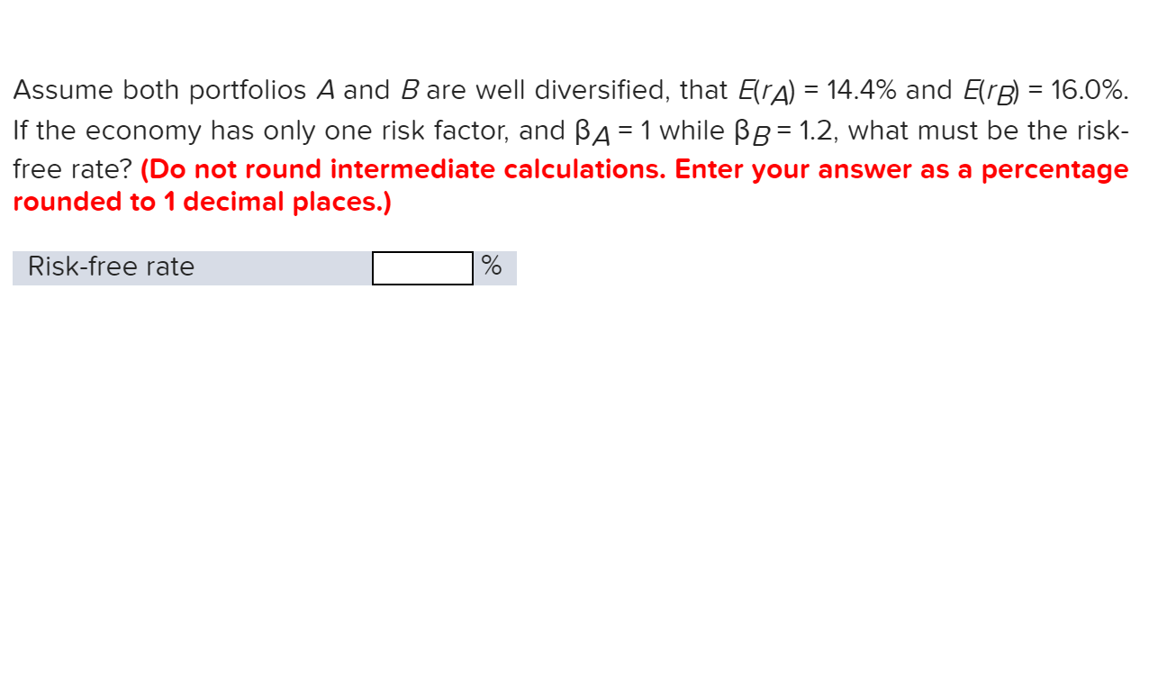 Assume both portfolios A and B are well diiversified, that ErA) = 14.4% and ErB 16.0%
If the economy has only one risk factor, and BA 1 while BB= 1.2, what must be the risk-
free rate? (Do not round intermediate calculations. Enter your answer as a percentage
rounded to 1 decimal places.)
Risk-free rate
