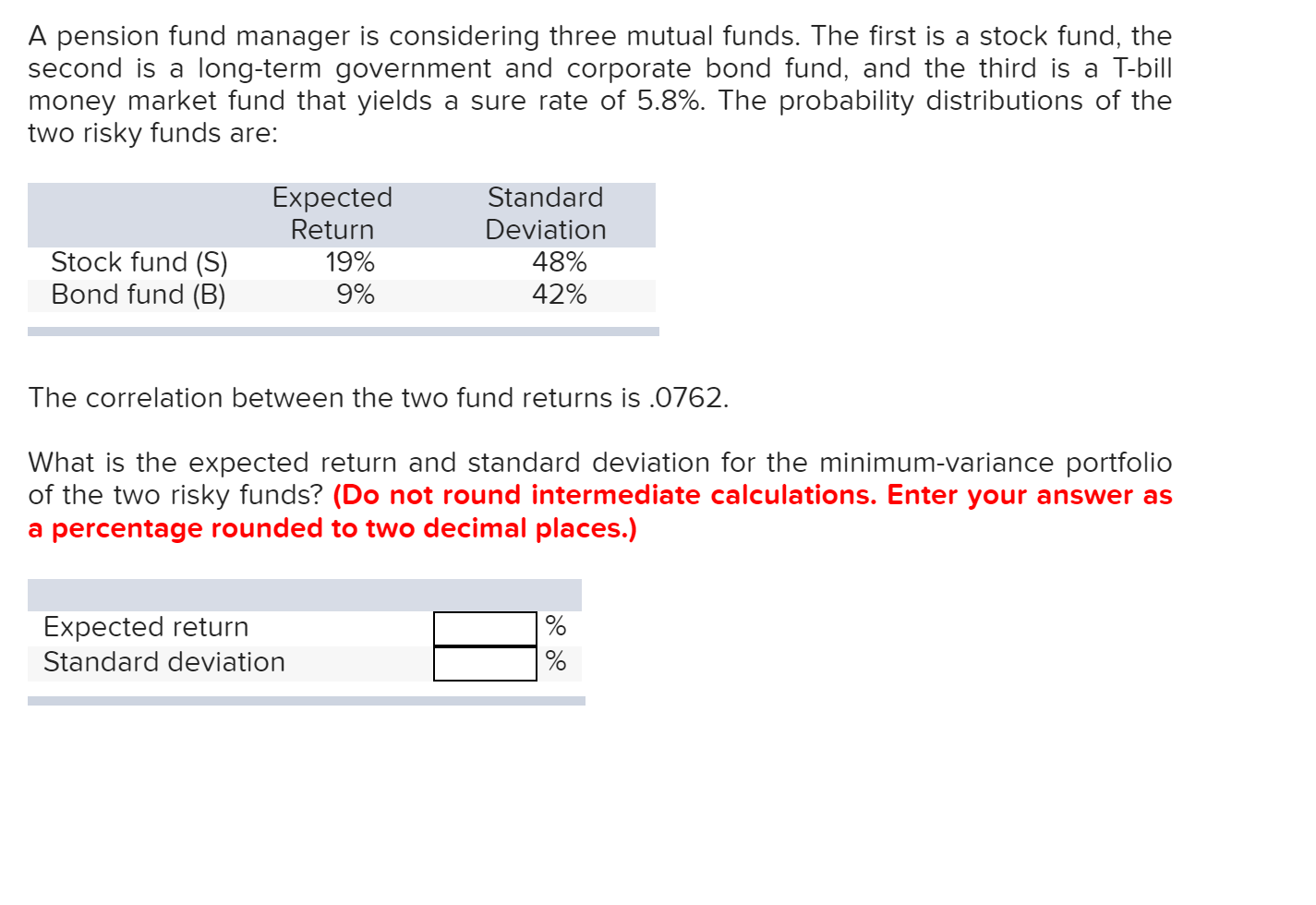 A pension fund manager is considering three mutual funds. The first is a stock fund, the
second is a long-term government and corporate bond fund, and the third is a T-bill
money market fund that yields
two risky funds are:
a sure rate of 5.8%. The probability distributions of the
Expected
Return
19%
Standard
Deviation
Stock fund (S)
Bond fund (B)
48%
42%
9%
The correlation between the two fund returns is .0762
What is the expected return and standard deviation for the minimum-variance portfolio
of the two risky funds? (Do not round intermediate calculations. Enter your answer as
a percentage rounded to two decimal places.)
Expected return
Standard deviation
