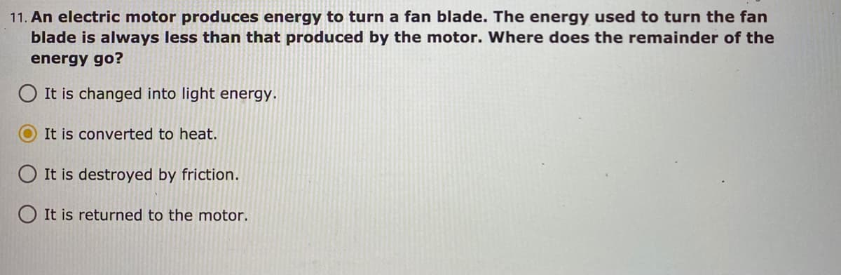 11. An electric motor produces energy to turn a fan blade. The energy used to turn the fan
blade is always less than that produced by the motor. Where does the remainder of the
energy go?
It is changed into light energy.
It is converted to heat.
O It is destroyed by friction.
It is returned to the motor.
