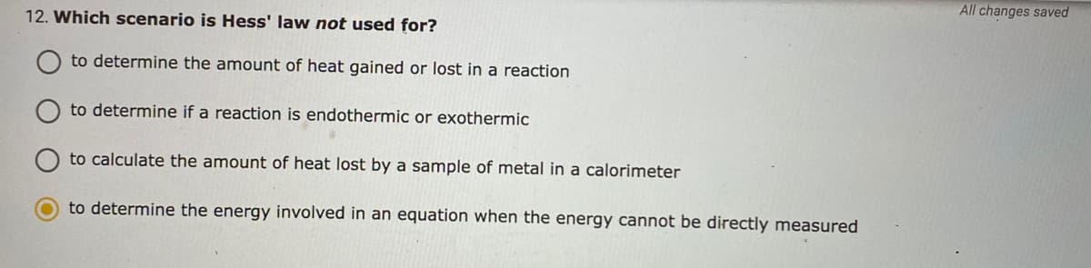All changes saved
12. Which scenario is Hess' law not used for?
to determine the amount of heat gained or lost in a reaction
to determine if a reaction is endothermic or exothermic
to calculate the amount of heat lost by a sample of metal in a calorimeter
to determine the energy involved in an equation when the energy cannot be directly measured
