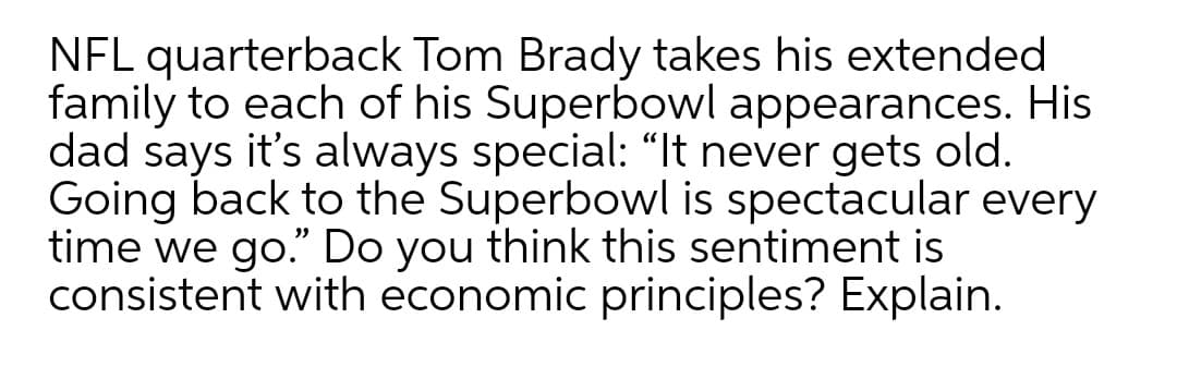 NFL quarterback Tom Brady takes his extended
family to each of his Superbowl appearances. His
dad says it's always special: “It never gets old.
Going back to the Superbowl is spectacular every
time we go." Do you think this sentiment is
consistent with economic principles? Explain.
