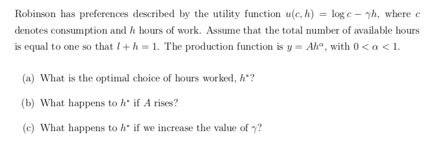 Robinson has preferences described by the utility function u(c, h) = log c – yh, where c
denotes consumption and h hours of work. Assume that the total number of available hours
is equal to one so that l+h = 1. The production function is y = Ahª, with 0 < a < 1.
(a) What is the optimal choice of hours worked, h*?
(b) What happens to h* if A rises?
(c) What happens to h* if we increase the value of y?
