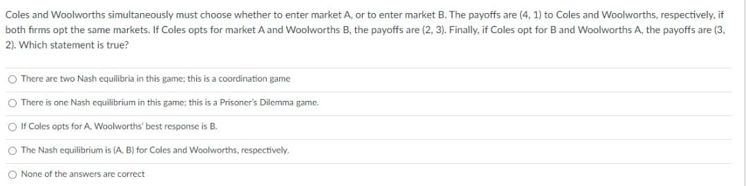 Coles and Woolworths simultaneously must choose whether to enter market A, or to enter market B. The payoffs are (4, 1) to Coles and Woolworths, respectively, if
both firms opt the same markets. If Coles opts for market A and Woolworths B, the payoffs are (2, 3). Finally, if Coles opt for B and Woolworths A, the payoffs are (3,
2). Which statement is true?
O There are two Nash equilibria in this game; this is a coordination game
O There is one Nash equilibrium in this game; this is a Prisoner's Dilemma game.
O If Coles opts for A, Woolworths' best response is B.
O The Nash equilibrium is (A, B) for Coles and Woolworths, respectively.
O None of the answers are correct
