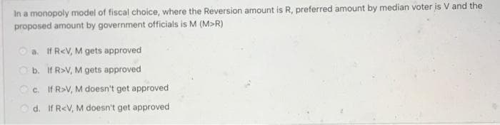 In a monopoly model of fiscal choice, where the Reversion amount is R, preferred amount by median voter is V and the
proposed amount by government officials is M (M>R)
a. If R<V, M gets approved
O b. If R>V, M gets approved
Oc. If R>V, M doesn't get approved
O d. If R<V, M doesn't get approved
