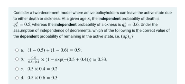 Consider a two-decrement model where active policyholders can leave the active state due
to either death or sickness. At a given age x, the independent probability of death is
q = 0.5, whereas the independent probability of sickness is qž = 0.6. Under the
assumption of independence of decrements, which of the following is the correct value of
the dependent probability of remaining in the active state, i.e. (ap)x?
O a. (1 – 0.5) + (1 – 0.6) = 0.9.
0.5
Ob.
x (1 – exp(-(0.5 + 0.4)) z 0.33.
0.5+0.4
O c. 0.5 × 0.4 = 0.2.
O d. 0.5 x 0.6 = 0.3.

