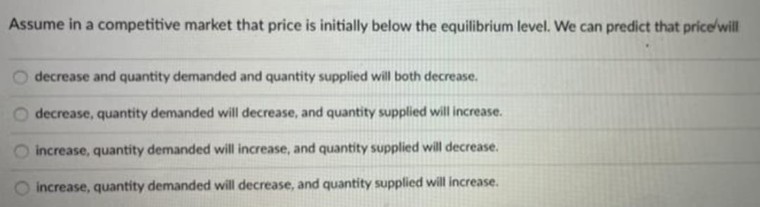Assume in a competitive market that price is initially below the equilibrium level. We can predict that price'will
decrease and quantity demanded and quantity supplied will both decrease.
decrease, quantity demanded will decrease, and quantity supplied will increase.
O increase, quantity demanded will increase, and quantity supplied will decrease.
increase, quantity demanded will decrease, and quantity supplied will increase.
