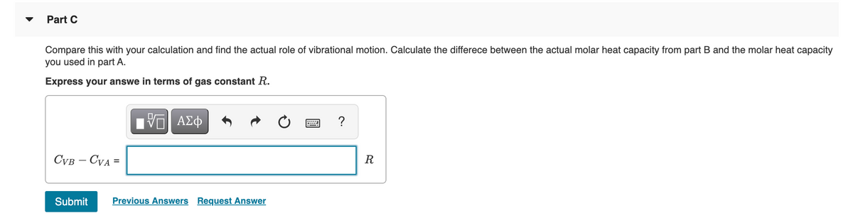 Part C
Compare this with your calculation and find the actual role of vibrational motion. Calculate the differece between the actual molar heat capacity from part B and the molar heat capacity
you used in part A.
Express your answe in terms of gas constant R.
?
CVB – CVA =
R
%3D
Submit
Previous Answers Request Answer
