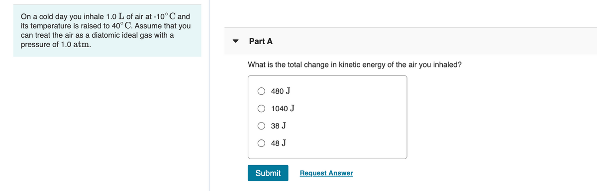 On a cold day you inhale 1.0 L of air at -10°C and
its temperature is raised to 40°C. Assume that you
can treat the air as a diatomic ideal gas with a
Part A
pressure of 1.0 atm.
What is the total change in kinetic energy of the air
you inhaled?
480 J
O 1040 J
38 J
48 J
Submit
Request Answer
