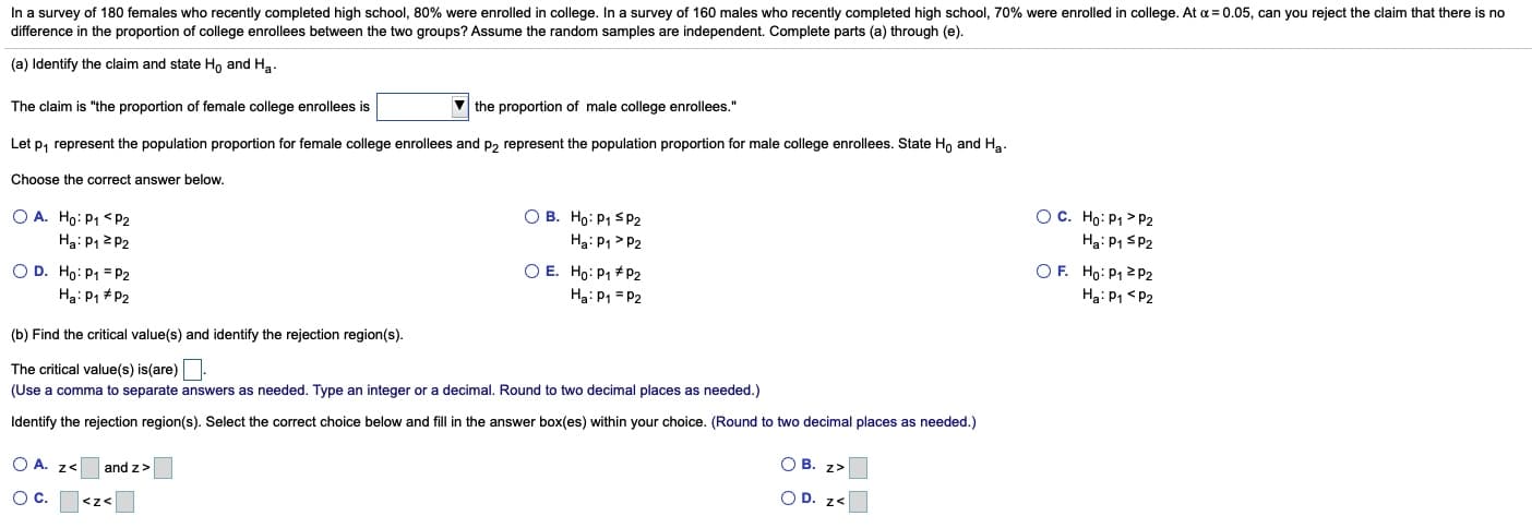 In a survey of 180 females who recently completed high school, 80% were enrolled in college. In a survey of 160 males who recently completed high school, 70% were enrolled in college. At a = 0.05, can you reject the claim that there is no
difference in the proportion of college enrollees between the two groups? Assume the random samples are independent. Complete parts (a) through (e).
(a) Identify the claim and state Ho and Ha.
The claim is "the proportion of female college enrollees is
V the proportion of male college enrollees."
Let p, represent the population proportion for female college enrollees and p, represent the population proportion for male college enrollees. State Ho and Ha.
Choose the correct answer below.
OC. Ho: P1 > P2
Ha: P1 SP2
OF. Ho: P1 2P2
Ha: P1 <P2
O A. Ho: P1 <P2
Ha: P1 2 P2
O B. Ho: P1 SP2
Ha: P1 > P2
OD. Ho: P1 = P2
O E. Ho: P1 * P2
Ha: P1 = P2
Ha: P1 + P2
(b) Find the critical value(s) and identify the rejection region(s).
The critical value(s) is(are)
(Use a comma to separate answers as needed. Type an integer or a decimal. Round to two decimal places as needed.)
Identify the rejection region(s). Select the correct choice below and fill in the answer box(es) within your choice. (Round to two decimal places as needed.)
O A. z<
and z>
O B. z>
Oc.
<z<
O D. z<
