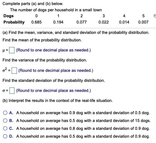 (a) Find the mean, variance, and standard deviation of the probability distribution.
Find the mean of the probability distribution.
(Round to one decimal place as needed.)
Find the variance of the probability distribution.
o2 =O (Round to one decimal place as needed.)
Find the standard deviation of the probability distribution.
(Round to one decimal place as needed.)
(b) Interpret the results in the context of the real-life situation.
O A. A household on average has 0.9 dog with a standard deviation of 0.5 dog.
B. A household on average has 0.5 dog with a standard deviation of 15 dogs.
C. A household on average has 0.8 dog with a standard deviation of 0.9 dog.
O D. A household on average has 0.5 dog with a standard deviation of 0.9 dog.
