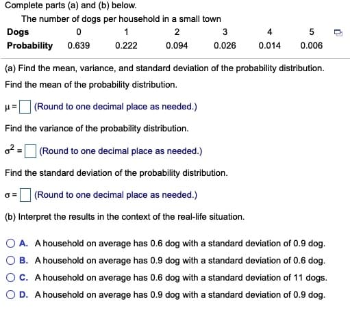 Complete parts (a) and (b) below.
The number of dogs per household in a small town
Dogs
1
2
3
4
Probability 0.639
0.222
0.094
0.026
0.014
0.006
(a) Find the mean, variance, and standard deviation of the probability distribution.
Find the mean of the probability distribution.
u= (Round to one decimal place as needed.)
Find the variance of the probability distribution.
o2 = (Round to one decimal place as needed.)
Find the standard deviation of the probability distribution.
6= (Round to one decimal place as needed.)
(b) Interpret the results in the context of the real-life situation.
O A. A household on average has 0.6 dog with a standard deviation of 0.9 dog.
O B. A household on average has 0.9 dog with a standard deviation of 0.6 dog.
OC. A household on average has 0.6 dog with a standard deviation of 11 dogs.
O D. A household on average has 0.9 dog with a standard deviation of 0.9 dog.
