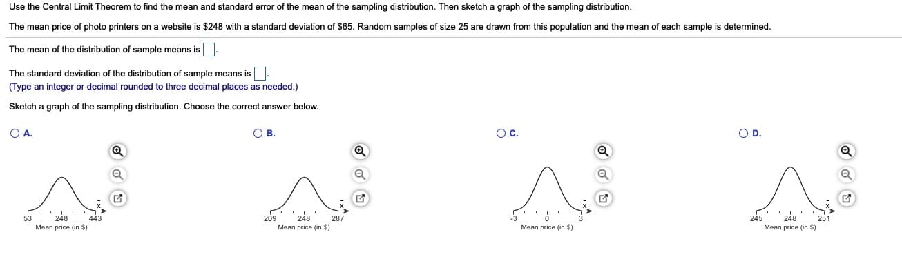 Use the Central Limit Theorem to find the mean and standard error of the mean of the sampling distribution. Then sketch a graph of the sampling distribution.
The mean price of photo printers on a website is $248 with a standard deviation of $65. Random samples of size 25 are drawn from this population and the mean of each sample is determined.
The mean of the distribution of sample means is
The standard deviation of the distribution of sample means is.
(Type an integer or decimal rounded to three decimal places as needed.)
Sketch a graph of the sampling distribution. Choose the correct answer below.
O A.
ов.
Oc.
OD.
248
248
443
Mean price (in $)
287
248
Mean price (in $)
251
209
245
Mean price (in $)
53
Mean price (in $)
