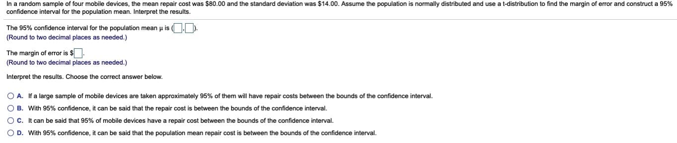 idom sample
devices, tne
nean repair cost was $60.00 and
Standard deviation was $14.00. Assume the population
normaily distributed and
distribution to find the margin or error and con
confidence interval for the population mean. Interpret the results.
The 95% confidence interval for the population mean p is ( ).
(Round to two decimal places as needed.)
The margin of error is $
(Round to two decimal places as needed.)
Interpret the results. Choose the correct answer below.
O A. If a large sample of mobile devices are taken approximately 95% of them will have repair costs between the bounds of the confidence interval.
O B. With 95% confidence, it can be said that the repair cost is between the bounds of the confidence interval.
OC. It can be said that 95% of mobile devices have a repair cost between the bounds of the confidence interval.
O D. With 95% confidence, it can be said that the population mean repair cost is between the bounds of the confidence interval.
