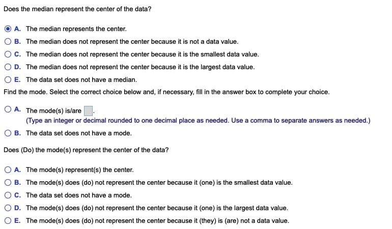 Does the median represent the center of the data?
A. The median represents the center.
B. The median does not represent the center because it is not a data value.
OC. The median does not represent the center because it is the smallest data value.
D. The median does not represent the center because it is the largest data value.
E. The data set does not have a median.
Find the mode. Select the correct choice below and, if necessary, fill in the answer box to complete your choice.
O A. The mode(s) is/are
(Type an integer or decimal rounded to one decimal place as needed. Use a comma to separate answers
O B. The data set does not have a mode.
Does (Do) the mode(s) represent the center of the data?
O A. The mode(s) represent(s) the center.
O B. The mode(s) does (do) not represent the center because it (one) is the smallest data value.
OC. The data set does not have a mode.
O D. The mode(s) does (do) not represent the center because it (one) is the largest data value.
O E. The mode(s) does (do) not represent the center because it (they) is (are) not a data value.
