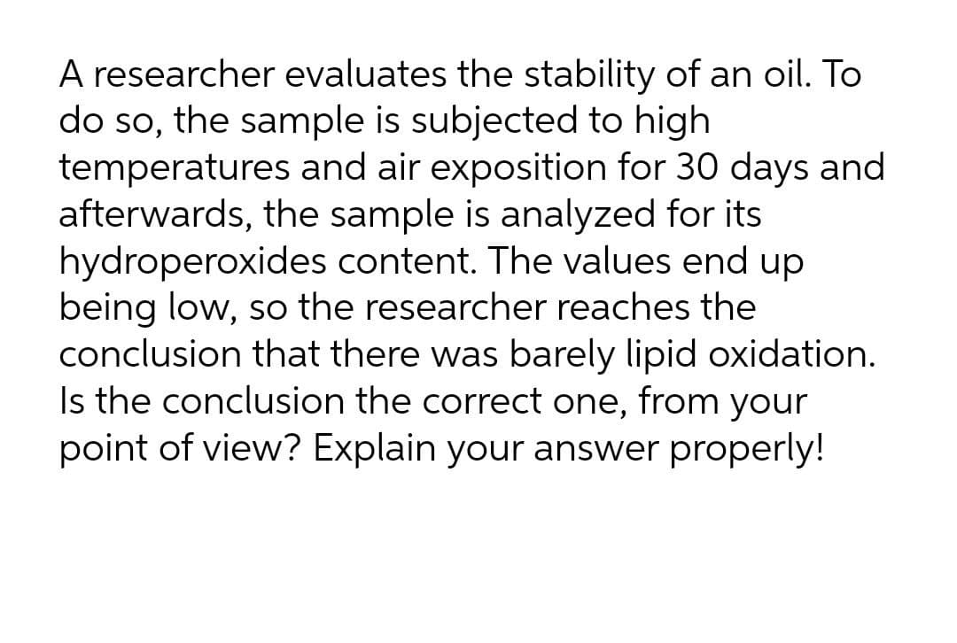 A researcher evaluates the stability of an oil. To
do so, the sample is subjected to high
temperatures and air exposition for 30 days and
afterwards, the sample is analyzed for its
hydroperoxides content. The values end up
being low, so the researcher reaches the
conclusion that there was barely lipid oxidation.
Is the conclusion the correct one, from your
point of view? Explain your answer properly!
