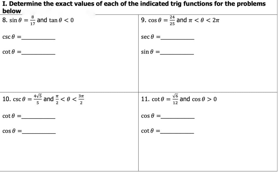 I. Determine the exact values of each of the indicated trig functions for the problems
below
8. sin 0 = and tan 0 < 0
17
9. cos 0 =
24
and n < 0 < 2n
25
csc e =
sec 0 =
cot 0 =
sin 0 =
4V5
10. csc e =
. and 플<8<프
V6
and cos 0 > 0
12
11. cot 0 =
cot 0 =
cos 0 =
cos 0 =
cot 0 =
