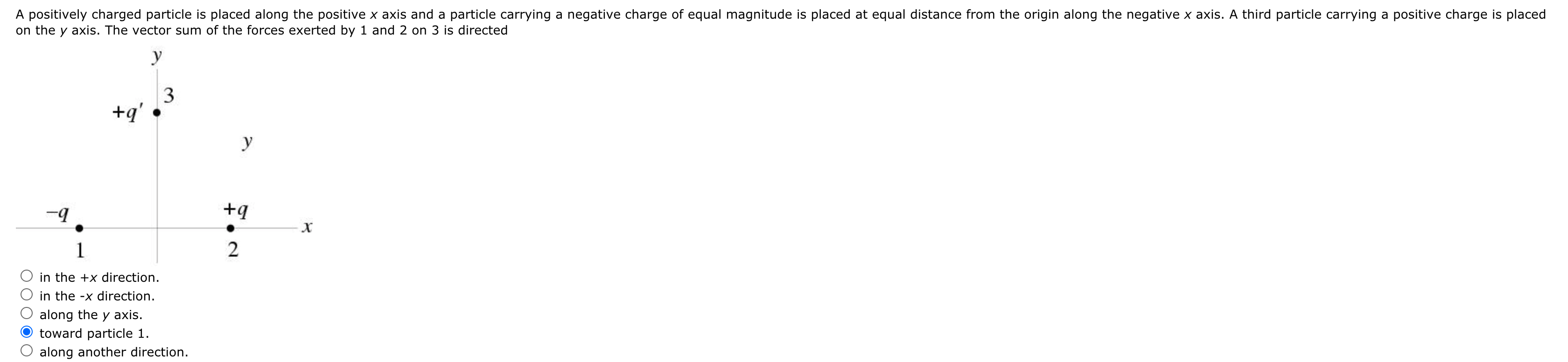 A positively charged particle is placed along the positive x axis and a particle carrying a negative charge of equal magnitude is placed at equal distance from the origin along the negative x axis. A third particle carrying a positive charge is placed
on the y axis. The vector sum of the forces exerted by 1 and 2 on 3 is directed
y
3
+q'
y
1
in the +x direction.
in the -x direction.
along the y axis.
toward particle 1.
along another direction.
