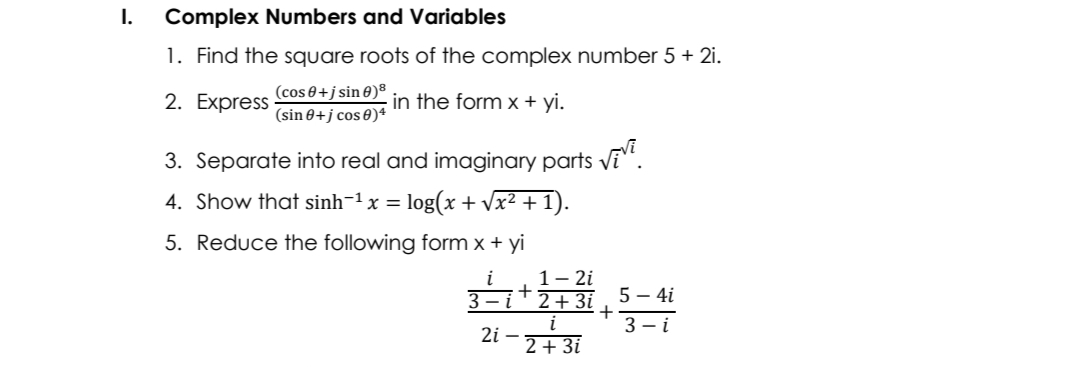 I.
Complex Numbers and Variables
1. Find the square roots of the complex number 5 + 2i.
(cos 0+j sin 0)®
(sin 0+j cos 0)*
in the form x + yi.
2. Express
3. Separate into real and imaginary parts vE“.
4. Show that sinh-1 x = log(x + vx² + 1).
5. Reduce the following form x + yi
1- 2i
+
3 – i
2+ 3i
5 – 4i
i
2i –
2 + 3i
3 – i
