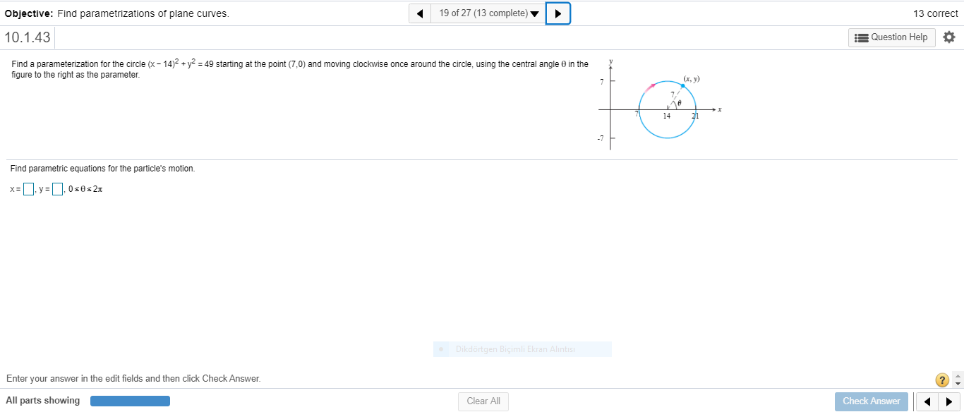 Find a parameterization for the circle (x- 14)2 + y2 = 49 starting at the point (7,0) and moving clockwise once around the circle, using the central angle e in the
figure to the right as the parameter.
(х, у)
14
21
Find parametric equations for the particle's motion.
x=D. y =D. 0s0s2x
