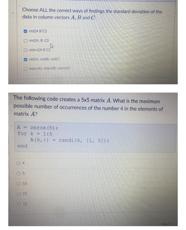 Choose ALL the correct ways of findings the standard deviation of the
data in column vectors A, B and C.
O std([A B C)
O std([A; B; C))
O stdev([A B C)
std(A), std(B), std(C)
O stdev(A), stdev(B). stdev(C)
The following code creates a 5x5 matrix A. What is the maximum
possible number of occurrences of the number 4 in the elements of
matrix A?
A = zeros (5);
for k = 1:5
%3D
A(k,:)
randi (k, [1, 51);
end
0 4
O 5
O 10
O 25
O 12
Next»
